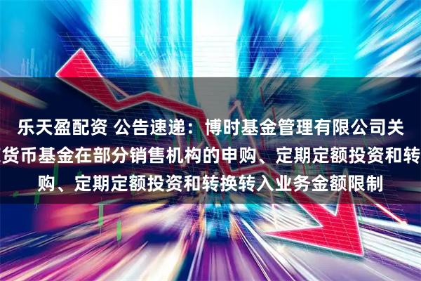 乐天盈配资 公告速递：博时基金管理有限公司关于调整旗下博时兴荣货币基金在部分销售机构的申购、定期定额投资和转换转入业务金额限制