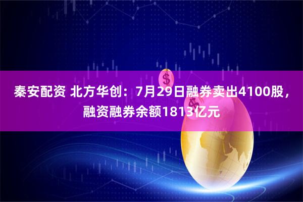 秦安配资 北方华创：7月29日融券卖出4100股，融资融券余额1813亿元