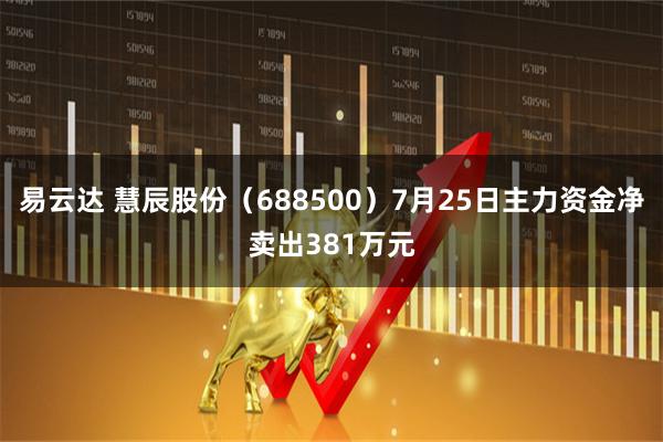 易云达 慧辰股份（688500）7月25日主力资金净卖出381万元