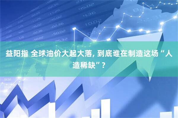 益阳指 全球油价大起大落, 到底谁在制造这场“人造稀缺”?