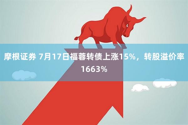 摩根证券 7月17日福蓉转债上涨15%，转股溢价率1663%