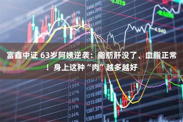 富鑫中证 63岁阿姨逆袭：脂肪肝没了、血脂正常！身上这种“肉”越多越好