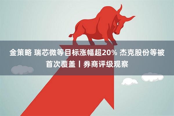 金策略 瑞芯微等目标涨幅超20% 杰克股份等被首次覆盖丨券商评级观察