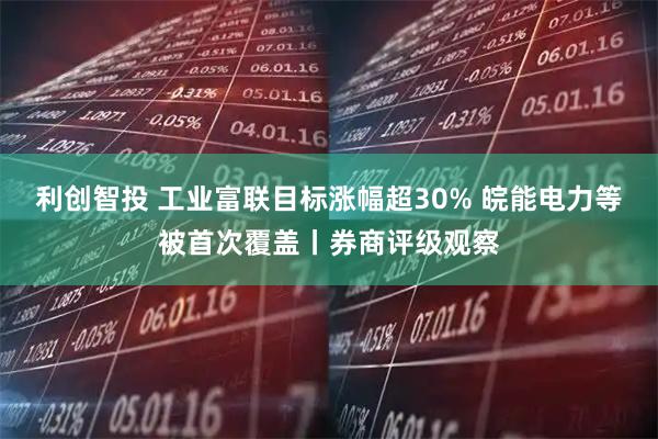 利创智投 工业富联目标涨幅超30% 皖能电力等被首次覆盖丨券商评级观察