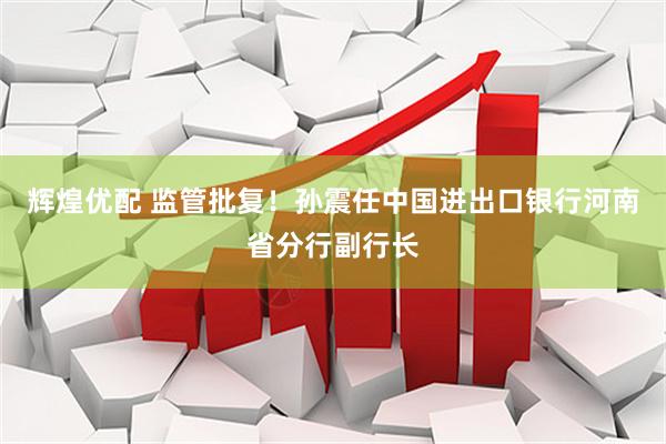 辉煌优配 监管批复！孙震任中国进出口银行河南省分行副行长