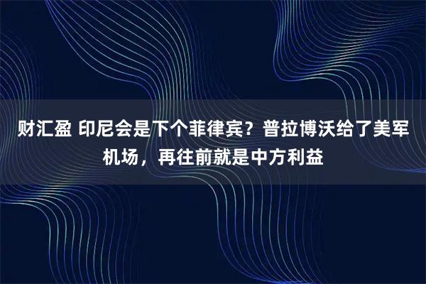 财汇盈 印尼会是下个菲律宾？普拉博沃给了美军机场，再往前就是中方利益