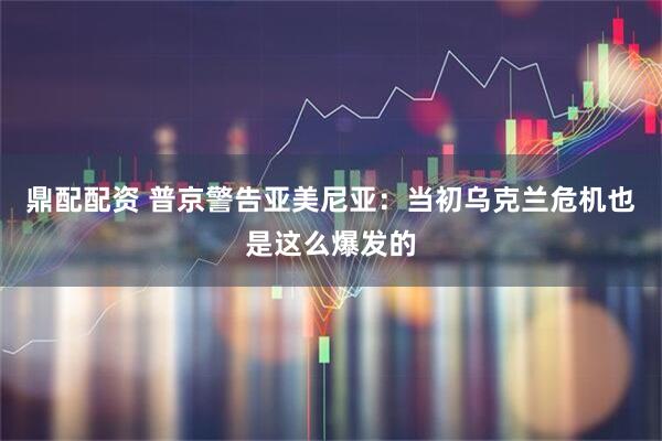 鼎配配资 普京警告亚美尼亚：当初乌克兰危机也是这么爆发的