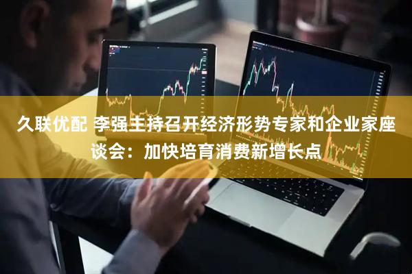 久联优配 李强主持召开经济形势专家和企业家座谈会：加快培育消费新增长点