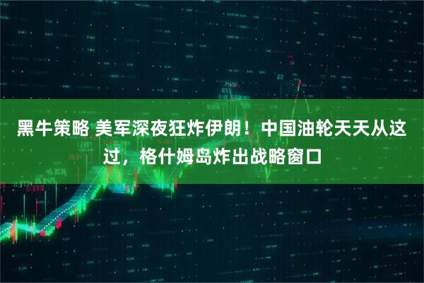 黑牛策略 美军深夜狂炸伊朗！中国油轮天天从这过，格什姆岛炸出战略窗口