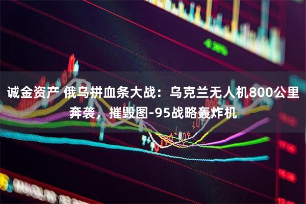 诚金资产 俄乌拼血条大战：乌克兰无人机800公里奔袭，摧毁图-95战略轰炸机