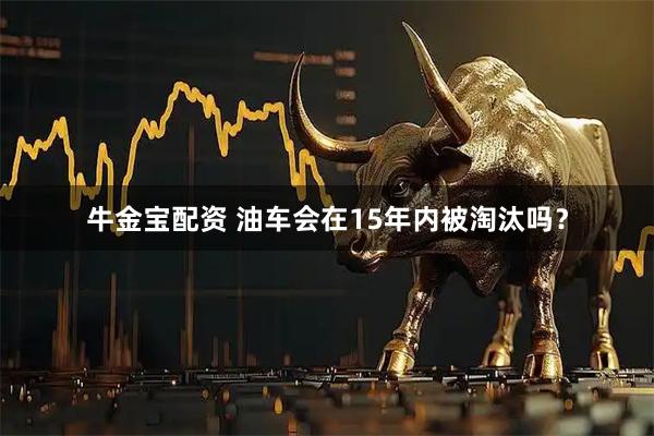 牛金宝配资 油车会在15年内被淘汰吗？